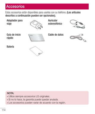 114
Estos accesorios están disponibles para usarlos con su teléfono. (Los artículos
descritos a continuación pueden ser opcionales).
Adaptador para
viaje
Auricular
estereofónico
Guía de inicio
rápido
Cable de datos
Batería
Accesorios
NOTA:
• Utilice siempre accesorios LG originales.
• Si no lo hace, la garantía puede quedar anulada.
• Los accesorios pueden variar de acuerdo con la región.
 