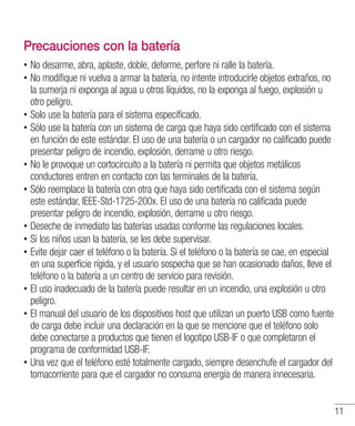 11
Precauciones con la batería
•• No desarme, abra, aplaste, doble, deforme, perfore ni ralle la batería.
•• No modifique ni vuelva a armar la batería, no intente introducirle objetos extraños, no
la sumerja ni exponga al agua u otros líquidos, no la exponga al fuego, explosión u
otro peligro.
•• Solo use la batería para el sistema especificado.
•• Sólo use la batería con un sistema de carga que haya sido certificado con el sistema
en función de este estándar. El uso de una batería o un cargador no calificado puede
presentar peligro de incendio, explosión, derrame u otro riesgo.
•• No le provoque un cortocircuito a la batería ni permita que objetos metálicos
conductores entren en contacto con las terminales de la batería.
•• Sólo reemplace la batería con otra que haya sido certificada con el sistema según
este estándar, IEEE-Std-1725-200x. El uso de una batería no calificada puede
presentar peligro de incendio, explosión, derrame u otro riesgo.
•• Deseche de inmediato las baterías usadas conforme las regulaciones locales.
•• Si los niños usan la batería, se les debe supervisar.
•• Evite dejar caer el teléfono o la batería. Si el teléfono o la batería se cae, en especial
en una superficie rígida, y el usuario sospecha que se han ocasionado daños, lleve el
teléfono o la batería a un centro de servicio para revisión.
•• El uso inadecuado de la batería puede resultar en un incendio, una explosión u otro
peligro.
•• El manual del usuario de los dispositivos host que utilizan un puerto USB como fuente
de carga debe incluir una declaración en la que se mencione que el teléfono solo
debe conectarse a productos que tienen el logotipo USB-IF o que completaron el
programa de conformidad USB-IF.
•• Una vez que el teléfono esté totalmente cargado, siempre desenchufe el cargador del
tomacorriente para que el cargador no consuma energía de manera innecesaria.
 