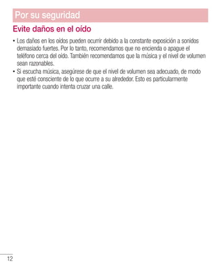 12
Evite daños en el oído
•• Los daños en los oídos pueden ocurrir debido a la constante exposición a sonidos
demasiado fuertes. Por lo tanto, recomendamos que no encienda o apague el
teléfono cerca del oído. También recomendamos que la música y el nivel de volumen
sean razonables.
•• Si escucha música, asegúrese de que el nivel de volumen sea adecuado, de modo
que esté consciente de lo que ocurre a su alrededor. Esto es particularmente
importante cuando intenta cruzar una calle.
Por su seguridad
 