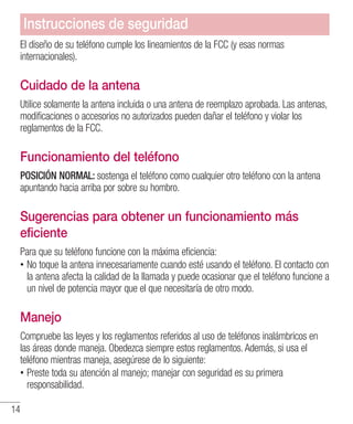 14
El diseño de su teléfono cumple los lineamientos de la FCC (y esas normas
internacionales).
Cuidado de la antena
Utilice solamente la antena incluida o una antena de reemplazo aprobada. Las antenas,
modificaciones o accesorios no autorizados pueden dañar el teléfono y violar los
reglamentos de la FCC.
Funcionamiento del teléfono
POSICIÓN NORMAL: sostenga el teléfono como cualquier otro teléfono con la antena
apuntando hacia arriba por sobre su hombro.
Sugerencias para obtener un funcionamiento más
eficiente
Para que su teléfono funcione con la máxima eficiencia:
•• No toque la antena innecesariamente cuando esté usando el teléfono. El contacto con
la antena afecta la calidad de la llamada y puede ocasionar que el teléfono funcione a
un nivel de potencia mayor que el que necesitaría de otro modo.
Manejo
Compruebe las leyes y los reglamentos referidos al uso de teléfonos inalámbricos en
las áreas donde maneja. Obedezca siempre estos reglamentos. Además, si usa el
teléfono mientras maneja, asegúrese de lo siguiente:
•• Preste toda su atención al manejo; manejar con seguridad es su primera
responsabilidad.
Instrucciones de seguridad
 