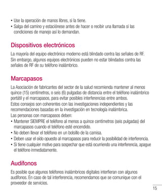 15
•• Use la operación de manos libres, si la tiene.
•• Salga del camino y estaciónese antes de hacer o recibir una llamada si las
condiciones de manejo así lo demandan.
Dispositivos electrónicos
La mayoría del equipo electrónico moderno está blindado contra las señales de RF.
Sin embargo, algunos equipos electrónicos pueden no estar blindados contra las
señales de RF de su teléfono inalámbrico.
Marcapasos
La Asociación de fabricantes del sector de la salud recomienda mantener al menos
quince (15) centímetros, o seis (6) pulgadas de distancia entre el teléfono inalámbrico
portátil y el marcapasos, para evitar posibles interferencias entre ambos.
Estos consejos son coherentes con las investigaciones independientes y las
recomendaciones basadas en la investigación en tecnología inalámbrica.
Las personas con marcapasos deben:
•• Mantener SIEMPRE el teléfono al menos a quince centímetros (seis pulgadas) del
marcapasos cuando el teléfono esté encendido.
•• No deben llevar el teléfono en un bolsillo de la camisa.
•• Deben usar el oído opuesto al marcapasos para reducir la posibilidad de interferencia.
•• Si tiene cualquier motivo para sospechar que está ocurriendo una interferencia, apague
el teléfono inmediatamente.
Audífonos
Es posible que algunos teléfonos inalámbricos digitales interfieran con algunos
audífonos. En caso de tal interferencia, recomendamos que se comunique con el
proveedor de servicios.
 