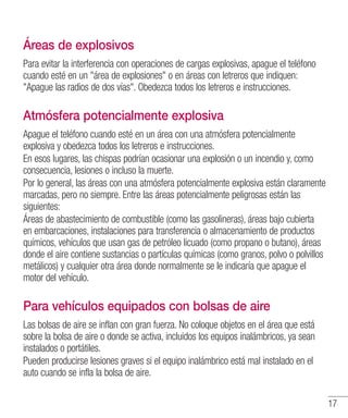 17
Áreas de explosivos
Para evitar la interferencia con operaciones de cargas explosivas, apague el teléfono
cuando esté en un área de explosiones o en áreas con letreros que indiquen:
Apague las radios de dos vías. Obedezca todos los letreros e instrucciones.
Atmósfera potencialmente explosiva
Apague el teléfono cuando esté en un área con una atmósfera potencialmente
explosiva y obedezca todos los letreros e instrucciones.
En esos lugares, las chispas podrían ocasionar una explosión o un incendio y, como
consecuencia, lesiones o incluso la muerte.
Por lo general, las áreas con una atmósfera potencialmente explosiva están claramente
marcadas, pero no siempre. Entre las áreas potencialmente peligrosas están las
siguientes:
Áreas de abastecimiento de combustible (como las gasolineras), áreas bajo cubierta
en embarcaciones, instalaciones para transferencia o almacenamiento de productos
químicos, vehículos que usan gas de petróleo licuado (como propano o butano), áreas
donde el aire contiene sustancias o partículas químicas (como granos, polvo o polvillos
metálicos) y cualquier otra área donde normalmente se le indicaría que apague el
motor del vehículo.
Para vehículos equipados con bolsas de aire
Las bolsas de aire se inflan con gran fuerza. No coloque objetos en el área que está
sobre la bolsa de aire o donde se activa, incluidos los equipos inalámbricos, ya sean
instalados o portátiles.
Pueden producirse lesiones graves si el equipo inalámbrico está mal instalado en el
auto cuando se infla la bolsa de aire.
 