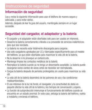 18
Información de seguridad
Lea y revise la siguiente información para usar el teléfono de manera segura y
adecuada, y para evitar daños.
Además, después de leer la guía del usuario, manténgala siempre en un lugar
accesible.
Seguridad del cargador, el adaptador y la batería
•• El cargador y el adaptador están diseñados solo para ser usados en interiores.
•• Deseche la batería correctamente o llévela a su proveedor de servicios inalámbricos
para que sea reciclada.
•• La batería no necesita estar totalmente descargada para cargarse.
•• Use solo cargadores aprobados por LG y fabricados específicamente para el modelo
del teléfono, ya que están diseñados para maximizar la vida útil de la batería.
•• No la desarme ni le provoque un cortocircuito.
•• Mantenga limpios los contactos metálicos de la batería.
•• Reemplace la batería cuando ya no tenga un desempeño aceptable. La batería puede
recargarse varios cientos de veces antes de necesitar ser reemplazada.
•• Cargue la batería después de períodos prolongados sin usarla para maximizar su vida
útil.
•• La vida útil de la batería dependerá de los patrones de uso y las condiciones
medioambientales.
•• El uso intensivo de la luz de fondo, el navegador y la conectividad de datos en
paquete afectan la vida útil de la batería y los tiempos de conversación y espera.
•• La función de autoprotección interrumpe el funcionamiento del teléfono cuando se
encuentra en un estado anormal. En este caso, extraiga la batería del teléfono, vuelva
a instalarla y encienda el teléfono.
Instrucciones de seguridad
 