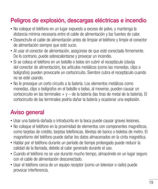 19
Peligros de explosión, descargas eléctricas e incendio
•• No coloque el teléfono en un lugar expuesto a exceso de polvo, y mantenga la
distancia mínima necesaria entre el cable de alimentación y las fuentes de calor.
•• Desenchufe el cable de alimentación antes de limpiar el teléfono y limpie el conector
de alimentación siempre que esté sucio.
•• Al usar el conector de alimentación, asegúrese de que esté conectado firmemente.
De lo contrario, puede sobrecalentarse y provocar un incendio.
•• Si se coloca el teléfono en un bolsillo o bolso sin cubrir el receptáculo (clavija
del conector de alimentación), los artículos metálicos (como las monedas, clips o
bolígrafos) pueden provocarle un cortocircuito. Siembre cubra el receptáculo cuando
no se esté usando.
•• No le provoque un corto circuito a la batería. Los elementos metálicos como
monedas, clips o bolígrafos en el bolsillo o bolso, al moverse, pueden causar un
cortocircuito en las terminales + y – de la batería (las tiras de metal de la batería). El
cortocircuito de las terminales podría dañar la batería y ocasionar una explosión.
Aviso general
•• Usar una batería dañada o introducirla en la boca puede causar graves lesiones.
•• No coloque el teléfono en la proximidad de elementos con componentes magnéticos,
como tarjetas de crédito, tarjetas telefónicas, libretas de banco o boletos de metro. El
magnetismo del teléfono puede dañar los datos almacenados en la cinta magnética.
•• Hablar por el teléfono durante un período de tiempo prolongado puede reducir la
calidad de la llamada, debido al calor generado durante el uso.
•• Cuando el teléfono no se use durante mucho tiempo, almacénelo en un lugar seguro
con el cable de alimentación desconectado.
•• Usar el teléfono cerca de un equipo receptor (como un televisor o radio) puede
provocar interferencia.
 