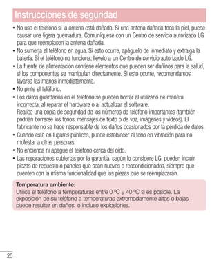 20
•• No use el teléfono si la antena está dañada. Si una antena dañada toca la piel, puede
causar una ligera quemadura. Comuníquese con un Centro de servicio autorizado LG
para que reemplacen la antena dañada.
•• No sumerja el teléfono en agua. Si esto ocurre, apáguelo de inmediato y extraiga la
batería. Si el teléfono no funciona, llévelo a un Centro de servicio autorizado LG.
•• La fuente de alimentación contiene elementos que pueden ser dañinos para la salud,
si los componentes se manipulan directamente. Si esto ocurre, recomendamos
lavarse las manos inmediatamente.
•• No pinte el teléfono.
•• Los datos guardados en el teléfono se pueden borrar al utilizarlo de manera
incorrecta, al reparar el hardware o al actualizar el software.
Realice una copia de seguridad de los números de teléfono importantes (también
podrían borrarse los tonos, mensajes de texto o de voz, imágenes y videos). El
fabricante no se hace responsable de los daños ocasionados por la pérdida de datos.
•• Cuando esté en lugares públicos, puede establecer el tono en vibración para no
molestar a otras personas.
•• No encienda ni apague el teléfono cerca del oído.
•• Las reparaciones cubiertas por la garantía, según lo considere LG, pueden incluir
piezas de repuesto o paneles que sean nuevos o reacondicionados, siempre que
cuenten con la misma funcionalidad que las piezas que se reemplazarán.
Temperatura ambiente:
Utilice el teléfono a temperaturas entre 0 ºC y 40 ºC si es posible. La
exposición de su teléfono a temperaturas extremadamente altas o bajas
puede resultar en daños, o incluso explosiones.
Instrucciones de seguridad
 