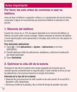 22
Aviso importante
Por favor, lea esto antes de comenzar a usar su
teléfono.
Antes de llevar el teléfono a reparación o llamar a un representante del servicio técnico,
compruebe si alguno de los problemas que presenta el teléfono se describe en esta
sección.
1. Memoria del teléfono
Cuando hay menos de un 10% de espacio disponible en la memoria del teléfono, el
teléfono no puede recibir nuevos mensajes. Deberá comprobar la memoria del teléfono
y borrar algunos datos, como aplicaciones o mensajes, para contar con más espacio en
la memoria.
Para desinstalar aplicaciones:
1 	Toque  ficha Aplicaciones  Ajustes  Aplicaciones en el menú
DISPOSITIVO.
2 	Cuando aparezcan todas las aplicaciones, desplácese y seleccione la aplicación
que desee desinstalar.
3 	Toque Desinstalar.
2. Optimizar la vida útil de la batería
Prolongue la vida útil de la batería entre cargas apagando las funciones que no
necesite ejecutar constantemente en segundo plano. Puede controlar la forma en que
las aplicaciones y los recursos consumen la energía de la batería.
Extensión de la vida útil de la batería:
•• Desactive las comunicaciones de radio cuando no las esté usando. Si no usa Wi-Fi,
Bluetooth o GPS, desactívelos.
•• Disminuya el brillo de la pantalla y fije un límite de tiempo de pantalla más corto.
 