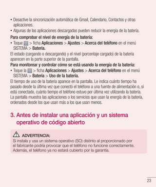 23
•• Desactive la sincronización automática de Gmail, Calendario, Contactos y otras
aplicaciones.
•• Algunas de las aplicaciones descargadas pueden reducir la energía de la batería.
Para comprobar el nivel de energía de la batería:
•• Toque  ficha Aplicaciones  Ajustes  Acerca del teléfono en el menú
SISTEMA  Batería.
El estado (cargando o descargando) y el nivel (porcentaje cargado) de la batería
aparecen en la parte superior de la pantalla.
Para monitorear y controlar cómo se está usando la energía de la batería:
•• Toque la  ficha Aplicaciones  Ajustes  Acerca del teléfono en el menú
SISTEMA  Batería  Uso de la batería.
El tiempo de uso de la batería aparece en la pantalla. Le indica cuánto tiempo ha
pasado desde la última vez que conectó el teléfono a una fuente de alimentación o, si
está conectado, cuánto tiempo el teléfono estuvo por última vez utilizando la batería.
La pantalla muestra las aplicaciones o los servicios que usan la energía de la batería,
ordenados desde los que usan más a los que usan menos.
3. Antes de instalar una aplicación y un sistema
operativo de código abierto
ADVERTENCIA:
Si instala y usa un sistema operativo (SO) distinto al proporcionado por
el fabricante podría provocar que el teléfono no funcione correctamente.
Además, el teléfono ya no estará cubierto por la garantía.
 