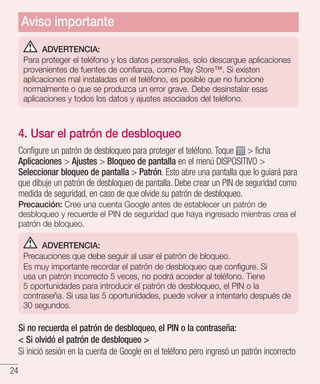 24
ADVERTENCIA:
Para proteger el teléfono y los datos personales, solo descargue aplicaciones
provenientes de fuentes de confianza, como Play Store™. Si existen
aplicaciones mal instaladas en el teléfono, es posible que no funcione
normalmente o que se produzca un error grave. Debe desinstalar esas
aplicaciones y todos los datos y ajustes asociados del teléfono.
4. Usar el patrón de desbloqueo
Configure un patrón de desbloqueo para proteger el teléfono. Toque  ficha
Aplicaciones  Ajustes  Bloqueo de pantalla en el menú DISPOSITIVO 
Seleccionar bloqueo de pantalla  Patrón. Esto abre una pantalla que lo guiará para
que dibuje un patrón de desbloqueo de pantalla. Debe crear un PIN de seguridad como
medida de seguridad, en caso de que olvide su patrón de desbloqueo.
Precaución: Cree una cuenta Google antes de establecer un patrón de
desbloqueo y recuerde el PIN de seguridad que haya ingresado mientras crea el
patrón de bloqueo.
ADVERTENCIA:
Precauciones que debe seguir al usar el patrón de bloqueo.
Es muy importante recordar el patrón de desbloqueo que configure. Si
usa un patrón incorrecto 5 veces, no podrá acceder al teléfono. Tiene
5 oportunidades para introducir el patrón de desbloqueo, el PIN o la
contraseña. Si usa las 5 oportunidades, puede volver a intentarlo después de
30 segundos.
Si no recuerda el patrón de desbloqueo, el PIN o la contraseña:
 Si olvidó el patrón de desbloqueo 
Si inició sesión en la cuenta de Google en el teléfono pero ingresó un patrón incorrecto
Aviso importante
 