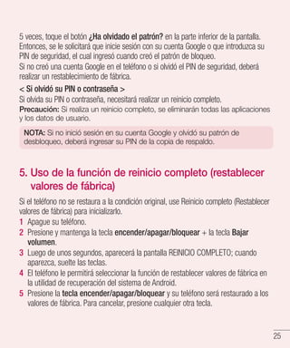 25
5 veces, toque el botón ¿Ha olvidado el patrón? en la parte inferior de la pantalla.
Entonces, se le solicitará que inicie sesión con su cuenta Google o que introduzca su
PIN de seguridad, el cual ingresó cuando creó el patrón de bloqueo.
Si no creó una cuenta Google en el teléfono o si olvidó el PIN de seguridad, deberá
realizar un restablecimiento de fábrica.
 Si olvidó su PIN o contraseña 
Si olvida su PIN o contraseña, necesitará realizar un reinicio completo.
Precaución: Si realiza un reinicio completo, se eliminarán todas las aplicaciones
y los datos de usuario.
NOTA: Si no inició sesión en su cuenta Google y olvidó su patrón de
desbloqueo, deberá ingresar su PIN de la copia de respaldo.
5. Uso de la función de reinicio completo (restablecer
valores de fábrica)
Si el teléfono no se restaura a la condición original, use Reinicio completo (Restablecer
valores de fábrica) para inicializarlo.
1 	Apague su teléfono.
2 	Presione y mantenga la tecla encender/apagar/bloquear + la tecla Bajar
volumen.
3 	Luego de unos segundos, aparecerá la pantalla REINICIO COMPLETO; cuando
aparezca, suelte las teclas.
4 	El teléfono le permitirá seleccionar la función de restablecer valores de fábrica en
la utilidad de recuperación del sistema de Android.
5 	Presione la tecla encender/apagar/bloquear y su teléfono será restaurado a los
valores de fábrica. Para cancelar, presione cualquier otra tecla.
 