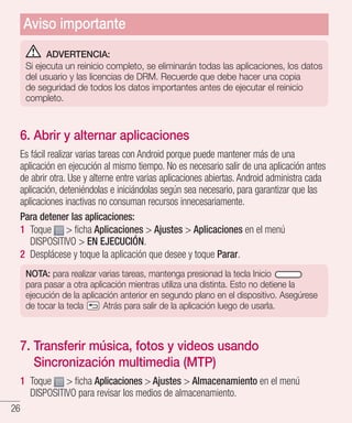 26
ADVERTENCIA:
Si ejecuta un reinicio completo, se eliminarán todas las aplicaciones, los datos
del usuario y las licencias de DRM. Recuerde que debe hacer una copia
de seguridad de todos los datos importantes antes de ejecutar el reinicio
completo.
6. Abrir y alternar aplicaciones
Es fácil realizar varias tareas con Android porque puede mantener más de una
aplicación en ejecución al mismo tiempo. No es necesario salir de una aplicación antes
de abrir otra. Use y alterne entre varias aplicaciones abiertas. Android administra cada
aplicación, deteniéndolas e iniciándolas según sea necesario, para garantizar que las
aplicaciones inactivas no consuman recursos innecesariamente.
Para detener las aplicaciones:
1 	Toque  ficha Aplicaciones  Ajustes  Aplicaciones en el menú
DISPOSITIVO  EN EJECUCIÓN.
2 	Desplácese y toque la aplicación que desee y toque Parar.
NOTA: para realizar varias tareas, mantenga presionad la tecla Inicio
para pasar a otra aplicación mientras utiliza una distinta. Esto no detiene la
ejecución de la aplicación anterior en segundo plano en el dispositivo. Asegúrese
de tocar la tecla Atrás para salir de la aplicación luego de usarla.
7. Transferir música, fotos y videos usando
Sincronización multimedia (MTP)
1 	Toque  ficha Aplicaciones  Ajustes  Almacenamiento en el menú
DISPOSITIVO para revisar los medios de almacenamiento.
Aviso importante
 