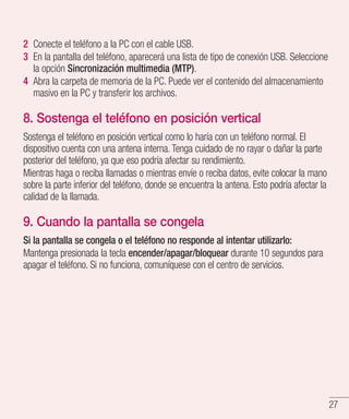27
2 	Conecte el teléfono a la PC con el cable USB.
3 	En la pantalla del teléfono, aparecerá una lista de tipo de conexión USB. Seleccione
la opción Sincronización multimedia (MTP).
4 	Abra la carpeta de memoria de la PC. Puede ver el contenido del almacenamiento
masivo en la PC y transferir los archivos.
8. Sostenga el teléfono en posición vertical
Sostenga el teléfono en posición vertical como lo haría con un teléfono normal. El
dispositivo cuenta con una antena interna. Tenga cuidado de no rayar o dañar la parte
posterior del teléfono, ya que eso podría afectar su rendimiento.
Mientras haga o reciba llamadas o mientras envíe o reciba datos, evite colocar la mano
sobre la parte inferior del teléfono, donde se encuentra la antena. Esto podría afectar la
calidad de la llamada.
9. Cuando la pantalla se congela
Si la pantalla se congela o el teléfono no responde al intentar utilizarlo:
Mantenga presionada la tecla encender/apagar/bloquear durante 10 segundos para
apagar el teléfono. Si no funciona, comuníquese con el centro de servicios.
 