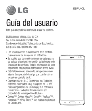 Guía del usuario
Esta guía le ayudará a comenzar a usar su teléfono.
•• Las visualizaciones e ilustraciones de la pantalla
pueden variar de las que ve en el teléfono.
•• Es posible que parte del contenido de esta guía no
se aplique al teléfono, en función del software o del
proveedor de servicios. Toda la información de este
documento está sujeta a cambios sin previo aviso.
•• Este teléfono no es adecuado para personas con
alguna discapacidad visual ya que cuenta con un
teclado en pantalla táctil.
•• Copyright ©2 013 LG Electronics, Inc. Todos los
derechos reservados. LG y el logotipo de LG son
marcas registradas de LG Group y sus entidades
relacionadas. Todas las demás marcas son
propiedad de sus respectivos titulares.
•• Google™, Google Maps™, Gmail™, YouTube™,
Hangouts™ y Play Store™ son marcas registradas
de Google, Inc.
LG Electronics México, S.A. de C.V.
Sor Juana Inés de la Cruz No. 555,
San Lorenzo Industrial, Tlalnepantla de Baz, México.
C.P. 54033 TEL. 01800-3471919
ESPAÑOL
 