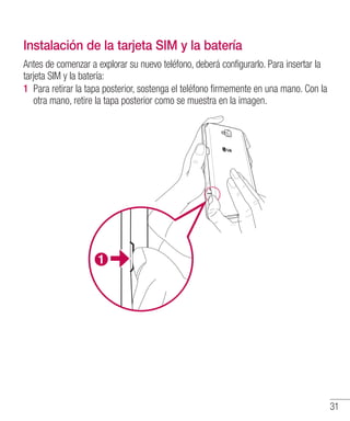 31
Instalación de la tarjeta SIM y la batería
Antes de comenzar a explorar su nuevo teléfono, deberá configurarlo. Para insertar la
tarjeta SIM y la batería:
1 	Para retirar la tapa posterior, sostenga el teléfono firmemente en una mano. Con la
otra mano, retire la tapa posterior como se muestra en la imagen.
 