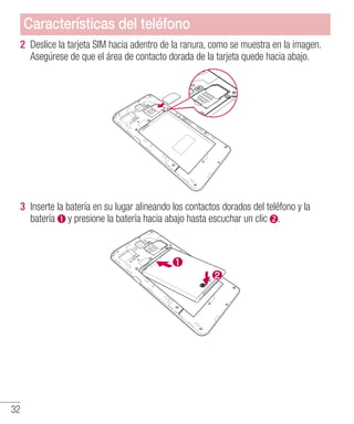32
2 	Deslice la tarjeta SIM hacia adentro de la ranura, como se muestra en la imagen.
Asegúrese de que el área de contacto dorada de la tarjeta quede hacia abajo.
3 	Inserte la batería en su lugar alineando los contactos dorados del teléfono y la
batería y presione la batería hacia abajo hasta escuchar un clic .
Características del teléfono
 