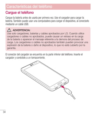 34
Cargue el teléfono
Cargue la batería antes de usarla por primera vez. Use el cargador para cargar la
batería. También puede usar una computadora para cargar el dispositivo, al conectarlo
mediante un cable USB.
ADVERTENCIA:
Use solo cargadores, baterías y cables aprobados por LG. Cuando utilice
cargadores o cables no aprobados, puede causar un retraso en la carga
de la batería o aparecer el mensaje referente a la demora del proceso de
carga. Los cargadores o cables no aprobados también pueden provocar una
explosión de la batería o daño al dispositivo, lo que no está cubierto por la
garantía.
El conector del cargador se encuentra en la parte inferior del teléfono. Inserte el
cargador y conéctelo a un tomacorriente.
Características del teléfono
 
