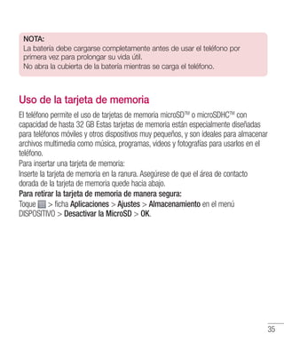 35
NOTA:
La batería debe cargarse completamente antes de usar el teléfono por
primera vez para prolongar su vida útil.
No abra la cubierta de la batería mientras se carga el teléfono.
Uso de la tarjeta de memoria
El teléfono permite el uso de tarjetas de memoria microSDTM
o microSDHCTM
con
capacidad de hasta 32 GB Estas tarjetas de memoria están especialmente diseñadas
para teléfonos móviles y otros dispositivos muy pequeños, y son ideales para almacenar
archivos multimedia como música, programas, videos y fotografías para usarlos en el
teléfono.
Para insertar una tarjeta de memoria:
Inserte la tarjeta de memoria en la ranura. Asegúrese de que el área de contacto
dorada de la tarjeta de memoria quede hacia abajo.
Para retirar la tarjeta de memoria de manera segura:
Toque  ficha Aplicaciones  Ajustes  Almacenamiento en el menú
DISPOSITIVO  Desactivar la MicroSD  OK.
 