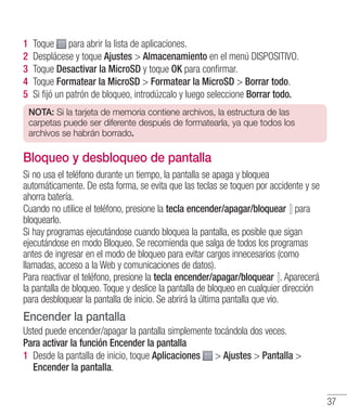 37
1 	Toque para abrir la lista de aplicaciones.
2 	Desplácese y toque Ajustes  Almacenamiento en el menú DISPOSITIVO.
3 	Toque Desactivar la MicroSD y toque OK para confirmar.
4 	Toque Formatear la MicroSD  Formatear la MicroSD  Borrar todo.
5 	Si fijó un patrón de bloqueo, introdúzcalo y luego seleccione Borrar todo.
NOTA: Si la tarjeta de memoria contiene archivos, la estructura de las
carpetas puede ser diferente después de formatearla, ya que todos los
archivos se habrán borrado.
Bloqueo y desbloqueo de pantalla
Si no usa el teléfono durante un tiempo, la pantalla se apaga y bloquea
automáticamente. De esta forma, se evita que las teclas se toquen por accidente y se
ahorra batería.
Cuando no utilice el teléfono, presione la tecla encender/apagar/bloquear para
bloquearlo.
Si hay programas ejecutándose cuando bloquea la pantalla, es posible que sigan
ejecutándose en modo Bloqueo. Se recomienda que salga de todos los programas
antes de ingresar en el modo de bloqueo para evitar cargos innecesarios (como
llamadas, acceso a la Web y comunicaciones de datos).
Para reactivar el teléfono, presione la tecla encender/apagar/bloquear . Aparecerá
la pantalla de bloqueo. Toque y deslice la pantalla de bloqueo en cualquier dirección
para desbloquear la pantalla de inicio. Se abrirá la última pantalla que vio.
Encender la pantalla
Usted puede encender/apagar la pantalla simplemente tocándola dos veces.
Para activar la función Encender la pantalla
1 	Desde la pantalla de inicio, toque Aplicaciones  Ajustes  Pantalla 
Encender la pantalla.
 
