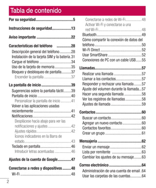 2
Tabla de contenido
Por su seguridad........................................5
Instrucciones de seguridad.....................13
Aviso importante.....................................22
Características del teléfono ................28
Descripción general del teléfono.............28
Instalación de la tarjeta SIM y la batería..31
Cargue el teléfono..................................34
Uso de la tarjeta de memoria..................35
Bloqueo y desbloqueo de pantalla...........37
Encender la pantalla.............................37
La pantalla de inicio................................39
Sugerencias sobre la pantalla táctil........39
Pantalla de inicio....................................40
Personalizar la pantalla de inicio............41
Volver a las aplicaciones usadas
recientemente........................................41
Notificaciones.........................................42
Desplácese hacia abajo para ver las
notificaciones y ajustes.........................42
Ajustes rápidos.....................................42
Íconos indicadores en la Barra de
estado.................................................43
Teclado en pantalla.................................46
Introducir letras acentuadas..................46
Ajustes de la cuenta de Google...............47
Conectarse a redes y dispositivos..........48
Wi-Fi......................................................48
Conectarse a redes de Wi-Fi..................48
Activar Wi-Fi y conectarse a una
red Wi-Fi..............................................48
Bluetooth................................................49
Cómo compartir la conexión de datos del
teléfono..................................................50
Wi-Fi Direct............................................52
Usar SmartShare....................................52
Conexiones de PC con un cable USB.......55
Llamadas.................................................57
Realizar una llamada..............................57
Llamar a los contactos............................57
Responder y rechazar una llamada.........57
Ajuste del volumen durante la llamada...57
Hacer una segunda llamada...................58
Ver los registros de llamadas..................58
Ajustes de llamada.................................59
Contactos.................................................60
Buscar un contacto.................................60
Agregar un nuevo contacto.....................60
Contactos favoritos.................................60
Crear un grupo.......................................61
Mensajería...............................................62
Enviar un mensaje..................................62
Lista por remitente ................................63
Cambiar los ajustes de su mensaje.........63
Correo electrónico...................................64
Administración de una cuenta de email..64
Usar las carpetas de las cuentas.............64
 