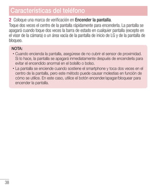 38
2 	Coloque una marca de verificación en Encender la pantalla.
Toque dos veces el centro de la pantalla rápidamente para encenderla. La pantalla se
apagará cuando toque dos veces la barra de estado en cualquier pantalla (excepto en
el visor de la cámara) o un área vacía de la pantalla de inicio de LG y de la pantalla de
bloqueo.
NOTA:
·Cuando encienda la pantalla, asegúrese de no cubrir el sensor de proximidad.
Si lo hace, la pantalla se apagará inmediatamente después de encenderla para
evitar el encendido anormal en el bolsillo o bolso.
·La pantalla se enciende cuando sostiene el smartphone y toca dos veces en el
centro de la pantalla, pero este método puede causar molestias en función de
cómo se utilice. En este caso, utilice el botón encender/apagar/bloquear para
encender la pantalla.
Características del teléfono
 