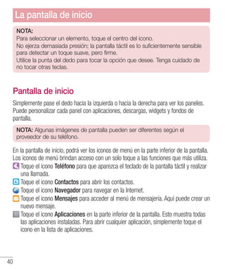 40
NOTA:
Para seleccionar un elemento, toque el centro del icono.
No ejerza demasiada presión; la pantalla táctil es lo suficientemente sensible
para detectar un toque suave, pero firme.
Utilice la punta del dedo para tocar la opción que desee. Tenga cuidado de
no tocar otras teclas.
Pantalla de inicio
Simplemente pase el dedo hacia la izquierda o hacia la derecha para ver los paneles.
Puede personalizar cada panel con aplicaciones, descargas, widgets y fondos de
pantalla.
NOTA: Algunas imágenes de pantalla pueden ser diferentes según el
proveedor de su teléfono.
En la pantalla de inicio, podrá ver los iconos de menú en la parte inferior de la pantalla.
Los iconos de menú brindan acceso con un solo toque a las funciones que más utiliza.
Toque el icono Teléfono para que aparezca el teclado de la pantalla táctil y realizar
una llamada.
Toque el icono Contactos para abrir los contactos.
Toque el icono Navegador para navegar en la Internet.
Toque el icono Mensajes para acceder al menú de mensajería. Aquí puede crear un
nuevo mensaje.
Toque el icono Aplicaciones en la parte inferior de la pantalla. Esto muestra todas
las aplicaciones instaladas. Para abrir cualquier aplicación, simplemente toque el
icono en la lista de aplicaciones.
La pantalla de inicio
 