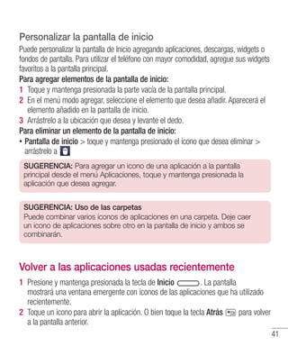 41
Personalizar la pantalla de inicio
Puede personalizar la pantalla de Inicio agregando aplicaciones, descargas, widgets o
fondos de pantalla. Para utilizar el teléfono con mayor comodidad, agregue sus widgets
favoritos a la pantalla principal.
Para agregar elementos de la pantalla de inicio:
1 	Toque y mantenga presionada la parte vacía de la pantalla principal.
2 	En el menú modo agregar, seleccione el elemento que desea añadir. Aparecerá el
elemento añadido en la pantalla de inicio.
3 	Arrástrelo a la ubicación que desea y levante el dedo.
Para eliminar un elemento de la pantalla de inicio:
•• Pantalla de inicio  toque y mantenga presionado el icono que desea eliminar 
arrástrelo a
SUGERENCIA: Para agregar un icono de una aplicación a la pantalla
principal desde el menú Aplicaciones, toque y mantenga presionada la
aplicación que desea agregar.
SUGERENCIA: Uso de las carpetas
Puede combinar varios iconos de aplicaciones en una carpeta. Deje caer
un icono de aplicaciones sobre otro en la pantalla de inicio y ambos se
combinarán.
Volver a las aplicaciones usadas recientemente
1 	Presione y mantenga presionada la tecla de Inicio . La pantalla
mostrará una ventana emergente con iconos de las aplicaciones que ha utilizado
recientemente.
2 	Toque un icono para abrir la aplicación. O bien toque la tecla Atrás para volver
a la pantalla anterior.
 