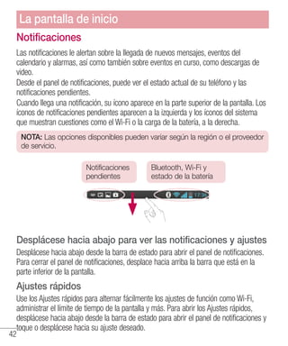 42
Notificaciones
Las notificaciones le alertan sobre la llegada de nuevos mensajes, eventos del
calendario y alarmas, así como también sobre eventos en curso, como descargas de
video.
Desde el panel de notificaciones, puede ver el estado actual de su teléfono y las
notificaciones pendientes.
Cuando llega una notificación, su ícono aparece en la parte superior de la pantalla. Los
íconos de notificaciones pendientes aparecen a la izquierda y los íconos del sistema
que muestran cuestiones como el Wi-Fi o la carga de la batería, a la derecha.
NOTA: Las opciones disponibles pueden variar según la región o el proveedor
de servicio.
Notificaciones
pendientes
Bluetooth, Wi-Fi y
estado de la batería
Desplácese hacia abajo para ver las notificaciones y ajustes
Desplácese hacia abajo desde la barra de estado para abrir el panel de notificaciones.
Para cerrar el panel de notificaciones, desplace hacia arriba la barra que está en la
parte inferior de la pantalla.
Ajustes rápidos
Use los Ajustes rápidos para alternar fácilmente los ajustes de función como Wi-Fi,
administrar el límite de tiempo de la pantalla y más. Para abrir los Ajustes rápidos,
desplácese hacia abajo desde la barra de estado para abrir el panel de notificaciones y
toque o desplácese hacia su ajuste deseado.
La pantalla de inicio
 