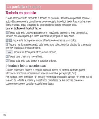 46
Teclado en pantalla
Puede introducir texto mediante el teclado en pantalla. El teclado en pantalla aparece
automáticamente en la pantalla cuando se necesita introducir texto. Para mostrarlo en
forma manual, toque el campo de texto en donde desea introducir texto.
Usar el teclado e introducir texto
Toque esta tecla una vez para poner en mayúscula la próxima letra que escriba.
Tóquela dos veces para que todas las letras se pongan en mayúscula.
Toque esta tecla para cambiar al teclado de números y símbolos.
Toque y mantenga presionado este icono para seleccionar los ajustes de la entrada
por voz, escritura a mano o teclado.
Toque esta tecla para introducir un espacio.
Toque para crear una nueva línea.
Toque esta tecla para borrar el carácter anterior.
Introducir letras acentuadas
Cuando seleccione francés o español como el idioma de entrada de texto, podrá
introducir caracteres especiales en francés o español (por ejemplo, á).
Por ejemplo, para introducir á, toque y mantenga presionada la tecla a hasta que el
tamaño de la tecla aumente y muestre los caracteres de los idiomas diferentes.
Luego seleccione el caracter especial que desea.
La pantalla de inicio
 