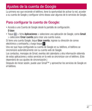 47
Ajustes de la cuenta de Google
La primera vez que enciende el teléfono, tiene la oportunidad de activar la red, acceder
a su cuenta de Google y configurar cómo desea usar algunos de lo servicios de Google.
Para configurar la cuenta de Google:
•• Acceda a una Cuenta de Google desde la pantalla de configuración.
	 O bien
•• Toque  ficha Aplicaciones  seleccione una aplicación de Google, como Gmail
 seleccione Crear cuenta para crear una cuenta nueva.
Si tiene una cuenta Google, toque Usar cuenta, ingrese su dirección de correo
electrónico y contraseña, y luego toque .
Una vez que haya configurado su cuenta de Google en su teléfono, el teléfono se
sincronizará automáticamente con su cuenta web de Google.
Los contactos, mensajes de Gmail, eventos del calendario y otra información obtenida
de estas aplicaciones y estos servicios en la web se sincronizan con el teléfono. (Esto
dependerá de sus ajustes de sincronización.)
Después de iniciar sesión, puede usar Gmail™ y aprovechar los servicios de Google en
el teléfono.
 