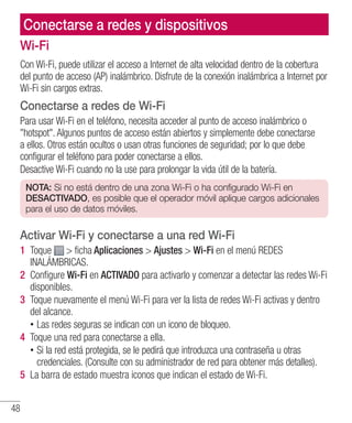 48
Conectarse a redes y dispositivos
Wi-Fi
Con Wi-Fi, puede utilizar el acceso a Internet de alta velocidad dentro de la cobertura
del punto de acceso (AP) inalámbrico. Disfrute de la conexión inalámbrica a Internet por
Wi-Fi sin cargos extras.
Conectarse a redes de Wi-Fi
Para usar Wi-Fi en el teléfono, necesita acceder al punto de acceso inalámbrico o
hotspot. Algunos puntos de acceso están abiertos y simplemente debe conectarse
a ellos. Otros están ocultos o usan otras funciones de seguridad; por lo que debe
configurar el teléfono para poder conectarse a ellos.
Desactive Wi-Fi cuando no la use para prolongar la vida útil de la batería.
NOTA: Si no está dentro de una zona Wi-Fi o ha configurado Wi-Fi en
DESACTIVADO, es posible que el operador móvil aplique cargos adicionales
para el uso de datos móviles.
Activar Wi-Fi y conectarse a una red Wi-Fi
1 	Toque  ficha Aplicaciones  Ajustes  Wi-Fi en el menú REDES
INALÁMBRICAS.
2 	Configure Wi-Fi en ACTIVADO para activarlo y comenzar a detectar las redes Wi-Fi
disponibles.
3 	Toque nuevamente el menú Wi-Fi para ver la lista de redes Wi-Fi activas y dentro
del alcance.
•• Las redes seguras se indican con un icono de bloqueo.
4 	Toque una red para conectarse a ella.
•• Si la red está protegida, se le pedirá que introduzca una contraseña u otras
credenciales. (Consulte con su administrador de red para obtener más detalles).
5 	La barra de estado muestra iconos que indican el estado de Wi-Fi.
 