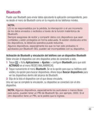 49
Bluetooth
Puede usar Bluetooth para enviar datos ejecutando la aplicación correspondiente, pero
no desde el menú de Bluetooth como en la mayoría de los teléfonos móviles.
NOTA:
LG no se responsabiliza por la pérdida, la intercepción o el uso incorrecto
de los datos enviados o recibidos a través de la función inalámbrica de
Bluetooth.
Siempre asegúrese de recibir y compartir datos con dispositivos que sean
confiables y estén protegidos en forma adecuada. Si existen obstáculos entre
los dispositivos, la distancia operativa puede reducirse.
Algunos dispositivos, especialmente los que no han sido probados ni
aprobados por Bluetooth SIG, pueden ser incompatibles con su dispositivo.
Activación de Bluetooth y vinculación del teléfono con un dispositivo Bluetooth
Debe vincular el dispositivo con otro dispositivo antes de conectarlo a este.
1 	Toque  ficha Aplicaciones  Ajustes  configure Bluetooth para que esté
ACTIVADO en el menú REDES INALÁMBRICAS.
2 	Toque nuevamente el menú Bluetooth. Se ve la opción para que su teléfono esté
visible y la opción para buscar dispositivos. Ahora toque Buscar dispositivos para
ver los dispositivos dentro del alcance de Bluetooth.
3 	Elija de la lista el dispositivo con el que desea vincularlo.
Una vez que se complete la vinculación, su dispositivo se conectará con el otro
dispositivo.
NOTA: Algunos dispositivos, especialmente los auriculares o manos libres
para autos, pueden tener un PIN de Bluetooth fijo, por ejemplo, 0000. Si el
otro dispositivo tiene un PIN, se le pedirá que lo ingrese.
 