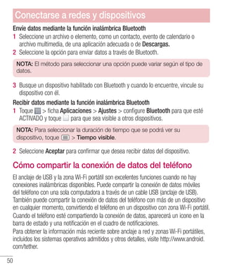 50
Envíe datos mediante la función inalámbrica Bluetooth
1 	Seleccione un archivo o elemento, como un contacto, evento de calendario o
archivo multimedia, de una aplicación adecuada o de Descargas.
2 	Seleccione la opción para enviar datos a través de Bluetooth.
NOTA: El método para seleccionar una opción puede variar según el tipo de
datos.
3 	Busque un dispositivo habilitado con Bluetooth y cuando lo encuentre, vincule su
dispositivo con él.
Recibir datos mediante la función inalámbrica Bluetooth
1 	Toque  ficha Aplicaciones  Ajustes  configure Bluetooth para que esté
ACTIVADO y toque para que sea visible a otros dispositivos.
NOTA: Para seleccionar la duración de tiempo que se podrá ver su
dispositivo, toque  Tiempo visible.
2 	Seleccione Aceptar para confirmar que desea recibir datos del dispositivo.
Cómo compartir la conexión de datos del teléfono
El anclaje de USB y la zona Wi-Fi portátil son excelentes funciones cuando no hay
conexiones inalámbricas disponibles. Puede compartir la conexión de datos móviles
del teléfono con una sola computadora a través de un cable USB (anclaje de USB).
También puede compartir la conexión de datos del teléfono con más de un dispositivo
en cualquier momento, convirtiendo el teléfono en un dispositivo con zona Wi-Fi portátil.
Cuando el teléfono esté compartiendo la conexión de datos, aparecerá un icono en la
barra de estado y una notificación en el cuadro de notificaciones.
Para obtener la información más reciente sobre anclaje a red y zonas Wi-Fi portátiles,
incluidos los sistemas operativos admitidos y otros detalles, visite http://www.android.
com/tether.
Conectarse a redes y dispositivos
 