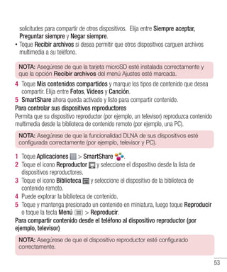 53
solicitudes para compartir de otros dispositivos. Elija entre Siempre aceptar,
Preguntar siempre y Negar siempre.
•• Toque Recibir archivos si desea permitir que otros dispositivos carguen archivos
multimedia a su teléfono.
NOTA: Asegúrese de que la tarjeta microSD esté instalada correctamente y
que la opción Recibir archivos del menú Ajustes esté marcada.
4 	Toque Mis contenidos compartidos y marque los tipos de contenido que desea
compartir. Elija entre Fotos, Videos y Canción.
5 	SmartShare ahora queda activado y listo para compartir contenido.
Para controlar sus dispositivos reproductores
Permita que su dispositivo reproductor (por ejemplo, un televisor) reproduzca contenido
multimedia desde la biblioteca de contenido remoto (por ejemplo, una PC).
NOTA: Asegúrese de que la funcionalidad DLNA de sus dispositivos esté
configurada correctamente (por ejemplo, televisor y PC).
1 	Toque Aplicaciones  SmartShare .
2 	Toque el icono Reproductor y seleccione el dispositivo desde la lista de
dispositivos reproductores.
3 	Toque el icono Biblioteca y seleccione el dispositivo de la biblioteca de
contenido remoto.
4 	Puede explorar la biblioteca de contenido.
5 	Toque y mantenga presionado un contenido en miniatura, luego toque Reproducir
o toque la tecla Menú  Reproducir.
Para compartir contenido desde el teléfono al dispositivo reproductor (por
ejemplo, televisor)
NOTA: Asegúrese de que el dispositivo reproductor esté configurado
correctamente.
 