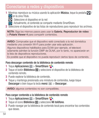 54
1 	Mientras reproduce su música usando la aplicación Música, toque la pestaña /
en la zona Título.
: Seleccione el dispositivo en la red
: Actualmente, el contenido se comparte mediante SmartShare.
2 	Seleccione el dispositivo de las listas de reproductores para reproducir los archivos.
NOTA: Siga los mismos pasos para usar la Galería, Reproductor de video
o Polaris Viewer 4 para compartir contenidos.
AVISO: Compruebe que el dispositivo esté conectado a la red doméstica
mediante una conexión Wi-Fi para poder usar esta aplicación.
Algunos dispositivos habilitados para DLNA (por ejemplo, el televisor)
solamente admiten la función DMP de DLNA, por lo tanto, no aparecerán en
la lista de dispositivos reproductores.
Es posible que el dispositivo no pueda reproducir ciertos tipos de contenido.
Para descargar contenido de la biblioteca de contenido remoto
1 	Toque Aplicaciones  SmartShare .
2 	Toque el botón Biblioteca y seleccione el dispositivo de la biblioteca de
contenido remoto.
3 	Puede explorar la biblioteca de contenido.
4 	Toque y mantenga presionada una miniatura de contenidos, luego toque
Descargar o bien toque la tecla menú  Descargar.
AVISO: algunos contenidos no son compatibles.
Para cargar contenido a la biblioteca de contenido remoto
1 	Toque Aplicaciones  SmartShare .
2 	Toque el icono Biblioteca y seleccione Mi teléfono.
3 	Puede navegar por la biblioteca de contenido local para encontrar los contenidos
que desee.
Conectarse a redes y dispositivos
 