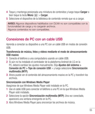 55
4 	Toque y mantenga presionada una miniatura de contenidos y luego toque Cargar o
bien toque la tecla Menú  Cargar.
5 	Seleccione el dispositivo de la biblioteca de contenido remoto que va a cargar.
AVISO: Algunos dispositivos habilitados con DLNA no son compatibles con la
funcionalidad de carga y no cargarán archivos.
Algunos contenidos no son compatibles.
Conexiones de PC con un cable USB
Aprenda a conectar su dispositivo a una PC con un cable USB en modos de conexión
USB.
Transferencia de música, fotos y videos mediante el modo de almacenamiento
USB masivo
1 	Conecte el teléfono a una computadora usando un cable USB.
2 	Si aún no ha instalado el controlador de la plataforma Android de LG en la
PC, deberá cambiar los ajustes manualmente. Elija Ajustes del sistema 
Conexión de PC  Tipo de conexión USB  y luego seleccione Sincronización
multimedia (MTP).
3 	Ahora puede ver el contenido del almacenamiento masivo en la PC y transferir los
archivos.
Sincronización con Windows Media Player
Asegúrese de que Windows Media Player esté instalado en la PC.
1 	Use el cable USB para conectar el teléfono a una PC en la que Windows Media
Player esté instalado.
2 	Seleccione la opción Sincronización multimedia (MTP). Una vez conectado,
aparecerá una ventana emergente en la PC.
3 	Abra Windows Media Player para sincronizar los archivos de música.
 
