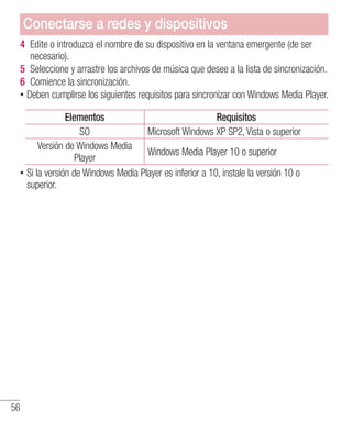56
4 	Edite o introduzca el nombre de su dispositivo en la ventana emergente (de ser
necesario).
5 	Seleccione y arrastre los archivos de música que desee a la lista de sincronización.
6 	Comience la sincronización.
•• Deben cumplirse los siguientes requisitos para sincronizar con Windows Media Player.
Elementos Requisitos
SO Microsoft Windows XP SP2, Vista o superior
Versión de Windows Media
Player
Windows Media Player 10 o superior
•• Si la versión de Windows Media Player es inferior a 10, instale la versión 10 o
superior.
Conectarse a redes y dispositivos
 