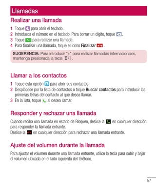 57
Llamadas
Realizar una llamada
1 	Toque para abrir el teclado.
2 	Introduzca el número en el teclado. Para borrar un dígito, toque .
3 	Toque para realizar una llamada.
4 	Para finalizar una llamada, toque el icono Finalizar .
SUGERENCIA: Para introducir + para realizar llamadas internacionales,
mantenga presionada la tecla .
Llamar a los contactos
1 	Toque esta opción para abrir sus contactos.
2 	Desplácese por la lista de contactos o toque Buscar contactos para introducir las
primeras letras del contacto al que desea llamar.
3 	En la lista, toque si desea llamar.
Responder y rechazar una llamada
Cuando reciba una llamada en estado de Bloqueo, deslice la en cualquier dirección
para responder la llamada entrante.
Deslice la en cualquier dirección para rechazar una llamada entrante.
Ajuste del volumen durante la llamada
Para ajustar el volumen durante una llamada entrante, utilice la tecla para subir y bajar
el volumen ubicada en el lado izquierdo del teléfono.
 
