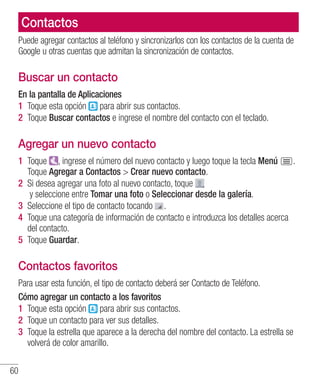 60
Contactos
Puede agregar contactos al teléfono y sincronizarlos con los contactos de la cuenta de
Google u otras cuentas que admitan la sincronización de contactos.
Buscar un contacto
En la pantalla de Aplicaciones
1 	Toque esta opción para abrir sus contactos.
2 	Toque Buscar contactos e ingrese el nombre del contacto con el teclado.
Agregar un nuevo contacto
1 	Toque , ingrese el número del nuevo contacto y luego toque la tecla Menú .
Toque Agregar a Contactos  Crear nuevo contacto.
2 	Si desea agregar una foto al nuevo contacto, toque
y seleccione entre Tomar una foto o Seleccionar desde la galería.
3 	Seleccione el tipo de contacto tocando .
4 	Toque una categoría de información de contacto e introduzca los detalles acerca
del contacto.
5 	Toque Guardar.
Contactos favoritos
Para usar esta función, el tipo de contacto deberá ser Contacto de Teléfono.
Cómo agregar un contacto a los favoritos
1 	Toque esta opción para abrir sus contactos.
2 	Toque un contacto para ver sus detalles.
3 	Toque la estrella que aparece a la derecha del nombre del contacto. La estrella se
volverá de color amarillo.
 