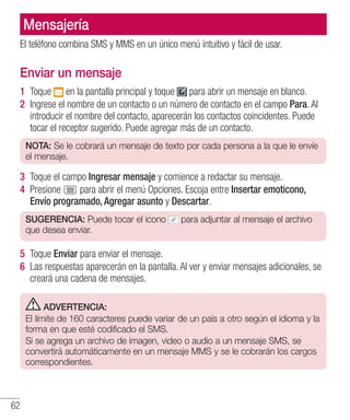 62
Mensajería
El teléfono combina SMS y MMS en un único menú intuitivo y fácil de usar.
Enviar un mensaje
1 	Toque en la pantalla principal y toque para abrir un mensaje en blanco.
2 	Ingrese el nombre de un contacto o un número de contacto en el campo Para. Al
introducir el nombre del contacto, aparecerán los contactos coincidentes. Puede
tocar el receptor sugerido. Puede agregar más de un contacto.
NOTA: Se le cobrará un mensaje de texto por cada persona a la que le envíe
el mensaje.
3 	Toque el campo Ingresar mensaje y comience a redactar su mensaje.
4 	Presione para abrir el menú Opciones. Escoja entre Insertar emoticono,
Envío programado, Agregar asunto y Descartar.
SUGERENCIA: Puede tocar el icono para adjuntar al mensaje el archivo
que desea enviar.
5 	Toque Enviar para enviar el mensaje.
6 	Las respuestas aparecerán en la pantalla. Al ver y enviar mensajes adicionales, se
creará una cadena de mensajes.
ADVERTENCIA:
El límite de 160 caracteres puede variar de un país a otro según el idioma y la
forma en que esté codificado el SMS.
Si se agrega un archivo de imagen, video o audio a un mensaje SMS, se
convertirá automáticamente en un mensaje MMS y se le cobrarán los cargos
correspondientes.
 