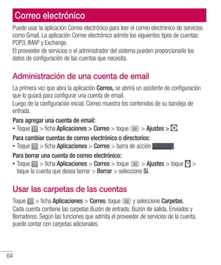 64
Correo electrónico
Puede usar la aplicación Correo electrónico para leer el correo electrónico de servicios
como Gmail. La aplicación Correo electrónico admite los siguientes tipos de cuentas:
POP3, IMAP y Exchange.
El proveedor de servicios o el administrador del sistema pueden proporcionarle los
datos de configuración de las cuentas que necesita.
Administración de una cuenta de email
La primera vez que abra la aplicación Correo, se abrirá un asistente de configuración
que lo guiará para configurar una cuenta de email.
Luego de la configuración inicial, Correo muestra los contenidos de su bandeja de
entrada.
Para agregar una cuenta de email:
•• Toque  ficha Aplicaciones  Correo  toque  Ajustes  .
Para cambiar cuentas de correo electrónico o directorios:
•• Toque  ficha Aplicaciones  Correo  barra de acción .
Para borrar una cuenta de correo electrónico:
•• Toque  ficha Aplicaciones  Correo  toque  Ajustes  toque 
toque la cuenta que desea borrar  Borrar  seleccione Sí.
Usar las carpetas de las cuentas
Toque  ficha Aplicaciones  Correo, toque y seleccione Carpetas.
Cada cuenta contiene las carpetas Buzón de entrada, Buzón de salida, Enviados y
Borradores. Según las funciones que admita el proveedor de servicios de la cuenta,
puede contar con carpetas adicionales.
 