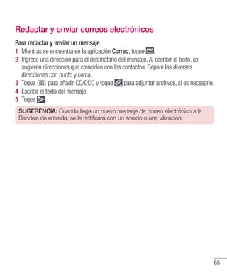 65
Redactar y enviar correos electrónicos
Para redactar y enviar un mensaje
1 	Mientras se encuentra en la aplicación Correo, toque .
2 	Ingrese una dirección para el destinatario del mensaje. Al escribir el texto, se
sugieren direcciones que coinciden con los contactos. Separe las diversas
direcciones con punto y coma.
3 	Toque para añadir CC/CCO y toque para adjuntar archivos, si es necesario.
4 	Escriba el texto del mensaje.
5 	Toque .
SUGERENCIA: Cuando llega un nuevo mensaje de correo electrónico a la
Bandeja de entrada, se le notificará con un sonido o una vibración.
 