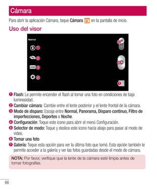 66
Cámara
Para abrir la aplicación Cámara, toque Cámara en la pantalla de inicio.
Uso del visor
Flash: Le permite encender el flash al tomar una foto en condiciones de baja
luminosidad.
Cambiar cámara: Cambie entre el lente posterior y el lente frontal de la cámara.
Modo de disparo: Escoja entre Normal, Panorama, Disparo continuo, Filtro de
imperfecciones, Deportes o Noche.
Configuración: Toque este icono para abrir el menú Configuración.
Selector de modo: Toque y deslice este icono hacia abajo para pasar al modo de
video.
Tomar una foto
Galería: Toque esta opción para ver la última foto que tomó. Esta opción también le
permite acceder a la galería y ver las fotos guardadas desde el modo de cámara.
NOTA: Por favor, verifique que la lente de la cámara esté limpia antes de
tomar fotografías.
 