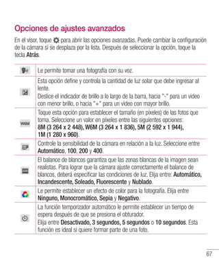 67
Opciones de ajustes avanzados
En el visor, toque para abrir las opciones avanzadas. Puede cambiar la configuración
de la cámara si se desplaza por la lista. Después de seleccionar la opción, toque la
tecla Atrás.
Le permite tomar una fotografía con su voz.
Esta opción define y controla la cantidad de luz solar que debe ingresar al
lente.
Deslice el indicador de brillo a lo largo de la barra, hacia - para un video
con menor brillo, o hacia + para un video con mayor brillo.
Toque esta opción para establecer el tamaño (en píxeles) de las fotos que
toma. Seleccione un valor en píxeles entre las siguientes opciones:
8M (3 264 x 2 448), W6M (3 264 x 1 836), 5M (2 592 x 1 944),
1M (1 280 x 960).
Controle la sensibilidad de la cámara en relación a la luz. Seleccione entre
Automático, 100, 200 y 400.
El balance de blancos garantiza que las zonas blancas de la imagen sean
realistas. Para lograr que la cámara ajuste correctamente el balance de
blancos, deberá especificar las condiciones de luz. Elija entre: Automático,
Incandescente, Soleado, Fluorescente y Nublado.
Le permite establecer un efecto de color para la fotografía. Elija entre
Ninguno, Monocromático, Sepia y Negativo.
La función temporizador automático le permite establecer un tiempo de
espera después de que se presiona el obturador.
Elija entre Desactivado, 3 segundos, 5 segundos o 10 segundos. Esta
función es ideal si quiere formar parte de una foto.
 
