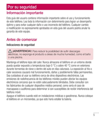 5
Información importante
Esta guía del usuario contiene información importante sobre el uso y funcionamiento
de este teléfono. Lea toda la información con detenimiento para lograr un desempeño
óptimo y para evitar cualquier daño o uso incorrecto del teléfono. Cualquier cambio
o modificación no expresamente aprobados en esta guía del usuario podría anular la
garantía de este equipo.
Antes de comenzar
Indicaciones de seguridad
¡ADVERTENCIA!: Para reducir la posibilidad de sufrir descargas
eléctricas, no exponga el producto a áreas de mucha humedad, como el baño
o una piscina.
Mantenga el teléfono lejos del calor. Nunca almacene el teléfono en un entorno donde
pueda quedar expuesto a temperaturas bajo 0 °C o sobre 40 °C como en exteriores
durante tormentas de nieve o dentro del auto en días calurosos. La exposición al frío o
calor excesivos causará mal funcionamiento, daños y posiblemente fallas permanentes.
Sea cuidadoso al usar su teléfono cerca de otros dispositivos electrónicos. Las
emisiones de radiofrecuencia de los teléfonos móviles pueden afectar los equipos
electrónicos cercanos que no estén adecuadamente blindados. Debe consultar con
los fabricantes de cualquier dispositivo médico personal, como sería el caso de
marcapasos o audífonos para determinar si son susceptibles de recibir interferencia del
teléfono móvil.
Apague el teléfono cuando esté en instalaciones médicas o gasolineras. Nunca coloque
el teléfono en un microondas, ya que esto haría estallar la batería.
Por su seguridad
 