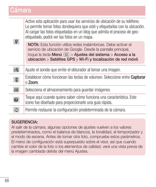 68
Active esta aplicación para usar los servicios de ubicación de su teléfono.
Le permite tomar fotos dondequiera que esté y etiquetarlas con la ubicación.
Al cargar las fotos etiquetadas en un blog que admita el proceso de geo-
etiquetado, podrá ver las fotos en un mapa.
NOTA: Esta función utiliza redes inalámbricas. Debe activar el
servicio de ubicación de Google. Desde la pantalla principal,
toque la tecla Menú  Ajustes del sistema  Acceso a la
ubicación  Satélites GPS y Wi-Fi y localización de red móvil.
Ajuste el sonido que emite el obturador al tomar una imagen.
Establecer cómo funcionan las teclas de volumen. Seleccione entre Capturar
o Zoom.
Selecciona el almacenamiento para guardar imágenes.
Toque aquí cuando quiera saber cómo funciona una característica. Este
ícono fue diseñado para proporcionarle una guía rápida.
Permite restaurar la configuración predeterminada de la cámara.
SUGERENCIA:
Al salir de la cámara, algunas opciones de ajustes vuelven a los valores
predeterminados, como el balance de blancos, la tonalidad, el temporizador y
el modo de escena. Antes de tomar otra foto, compruebe estos parámetros.
El menú de configuración está superpuesto sobre el visor, así que cuando
cambie el color de la foto o los elementos de calidad, verá una vista previa de
la imagen cambiada detrás del menú Ajustes.
Cámara
 