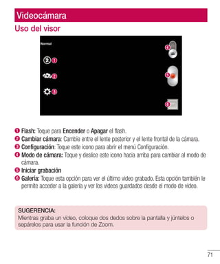 71
Videocámara
Uso del visor
Flash: Toque para Encender o Apagar el flash.
Cambiar cámara: Cambie entre el lente posterior y el lente frontal de la cámara.
Configuración: Toque este icono para abrir el menú Configuración.
 Modo de cámara: Toque y deslice este icono hacia arriba para cambiar al modo de
cámara.
Iniciar grabación
Galería: Toque esta opción para ver el último video grabado. Esta opción también le
permite acceder a la galería y ver los videos guardados desde el modo de video.
SUGERENCIA:
Mientras graba un video, coloque dos dedos sobre la pantalla y júntelos o
sepárelos para usar la función de Zoom.
 