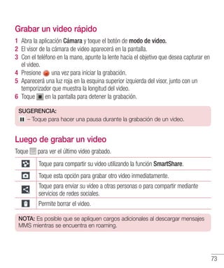 73
Grabar un video rápido
1 	Abra la aplicación Cámara y toque el botón de modo de video.
2 	El visor de la cámara de video aparecerá en la pantalla.
3 	Con el teléfono en la mano, apunte la lente hacia el objetivo que desea capturar en
el video.
4 	Presione una vez para iniciar la grabación.
5 	Aparecerá una luz roja en la esquina superior izquierda del visor, junto con un
temporizador que muestra la longitud del video.
6 	Toque en la pantalla para detener la grabación.
SUGERENCIA:
– Toque para hacer una pausa durante la grabación de un video.
Luego de grabar un video
Toque para ver el último video grabado.
Toque para compartir su video utilizando la función SmartShare.
Toque esta opción para grabar otro video inmediatamente.
Toque para enviar su video a otras personas o para compartir mediante
servicios de redes sociales.
Permite borrar el video.
NOTA: Es posible que se apliquen cargos adicionales al descargar mensajes
MMS mientras se encuentra en roaming.
 