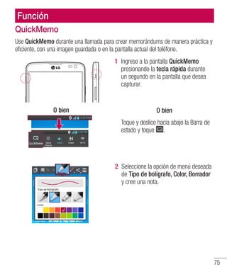 75
Función
QuickMemo
Use QuickMemo durante una llamada para crear memorándums de manera práctica y
eficiente, con una imagen guardada o en la pantalla actual del teléfono.
O bien
1 	Ingrese a la pantalla QuickMemo
presionando la tecla rápida durante
un segundo en la pantalla que desea
capturar.
O bien
Toque y deslice hacia abajo la Barra de
estado y toque .
2 	Seleccione la opción de menú deseada
de Tipo de bolígrafo, Color, Borrador
y cree una nota.
 