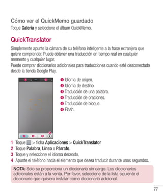 77
Cómo ver el QuickMemo guardado
Toque Galería y seleccione el álbum QuickMemo.
QuickTranslator
Simplemente apunte la cámara de su teléfono inteligente a la frase extranjera que
quiere comprender. Puede obtener una traducción en tiempo real en cualquier
momento y cualquier lugar.
Puede comprar diccionarios adicionales para traducciones cuando esté desconectado
desde la tienda Google Play.
Idioma de origen.
Idioma de destino.
Traducción de una palabra.
Traducción de oraciones.
Traducción de bloque.
Flash.
1 	Toque  ficha Aplicaciones  QuickTranslator
2 	Toque Palabra, Línea o Párrafo.
3 	Toque y seleccione el idioma deseado.
4 	Apunte el teléfono hacia el elemento que desea traducir durante unos segundos.
NOTA: Solo se proporciona un diccionario sin cargo. Los diccionarios
adicionales están a la venta. Por favor, seleccione de la lista siguiente el
diccionario que quisiera instalar como diccionario adicional.
 