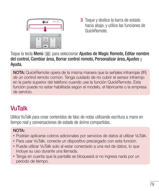 79
3 	Toque y deslice la barra de estado
hacia abajo, y utilice las funciones de
QuickRemote.
Toque la tecla Menú para seleccionar Ajustes de Magic Remote, Editar nombre
del control, Cambiar área, Borrar control remoto, Personalizar área, Ajustes y
Ayuda.
NOTA: QuickRemote opera de la misma manera que la señales infrarrojas (IR)
de un control remoto común. Tenga cuidado de no cubrir el sensor infrarrojo
en la parte superior del teléfono cuando use la función QuickRemote. Esta
función puede no estar habilitada según el modelo, el fabricante o la empresa
de servicio.
VuTalk
Utilice VuTalk para crear contenidos de bloc de notas utilizando escritura a mano en
tiempo real y conversaciones de estado de ánimo compartidas.
NOTA:
•• Podrían aplicarse cobros adicionales por servicios de datos al utilizar VuTalk.
•• Para usar VuTalk, conecte un dispositivo precargado con esta función.
•• Puede utilizar VuTalk solo al estar conectado a una red de datos, lo que
incluye su uso durante una llamada.
•• Tenga en cuenta que la pantalla se bloqueará si no ingresa nada por un
periodo de tiempo.
 