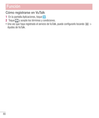 80
Cómo registrarse en VuTalk
1 	En la pantalla Aplicaciones, toque .
2 	Toque y acepte los términos y condiciones.
•• Una vez que haya registrado el servicio de VuTalk, puede configurarlo tocando 
Ajustes de VuTalk.
Función
 